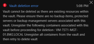 Vault cannot be deleted as there are existing resources within the vault. Please ensure there are no backup items, protected servers or backup management servers associated with this vault. Unregister the following containers associated with this vault before proceeding for deletion : VM-TST1-MGT-01.BW2.LOCAL Unregister all containers from the vault and then retry to delete vault.